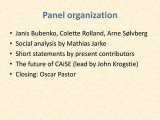 Panel organization
• Janis Bubenko, Colette Rolland, Arne Sølvberg
• Social analysis by Mathias Jarke
• Short statements by present contributors
• The future of CAiSE (lead by John Krogstie)
• Closing: Oscar Pastor
 