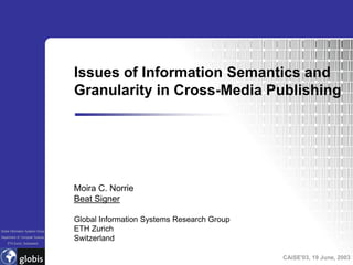 Issues of Information Semantics and
                                   Granularity in Cross-Media Publishing




                                   Moira C. Norrie
                                   Beat Signer

                                   Global Information Systems Research Group
Global Information Systems Group   ETH Zurich
Department of Computer Science
                                   Switzerland
    ETH Zurich, Switzerland



                                                                               CAiSE'03, 19 June, 2003
 