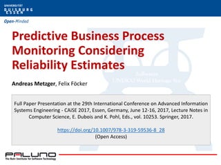 Predictive Business Process
Monitoring Considering
Reliability Estimates
Andreas Metzger, Felix Föcker
Full Paper Presentation at the 29th International Conference on Advanced Information
Systems Engineering - CAiSE 2017, Essen, Germany, June 12-16, 2017, Lecture Notes in
Computer Science, E. Dubois and K. Pohl, Eds., vol. 10253. Springer, 2017.
https://doi.org/10.1007/978-3-319-59536-8_28
(Open Access)
 