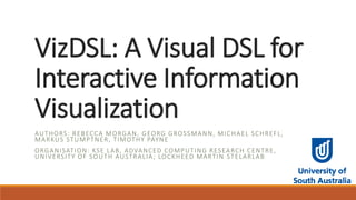 VizDSL: A Visual DSL for
Interactive Information
Visualization
AUTHORS: REBECCA MORGAN, GEORG GROSSMANN, MICHAEL SCHREFL,
MARKUS STUMPTNER, TIMOTHY PAYNE
ORGANISATION: KSE LAB, ADVANCED COMPUTING RESEARCH CENTRE,
UNIVERSITY OF SOUTH AUSTRALIA; LOCKHEED MARTIN STELARLAB
 