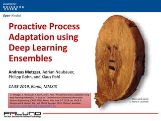 Proactive Process
Adaptation using
Deep Learning
Ensembles
Andreas Metzger, Adrian Neubauer,
Philipp Bohn, and Klaus Pohl
CAiSE 2019, Roma, MMXIX
Bocca della Verità
S. Maria in Cosmedin
A. Metzger, A. Neubauer, P. Bohn, and K. Pohl, “Proactive process adaptation using
deep learning ensembles,” in 31st Int’l Conference on Advanced Information
Systems Engineering (CAiSE 2019), Rome, Italy, June 3-7, 2019, ser. LNCS, P.
Giorgini and B. Weber, Eds., vol. 11483. Springer, 2019. [Online]. Available:
https://doi.org/10.1007/978-3-030-21290-2_34
 