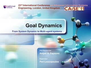 LOGO

23rd International Conference on Advanced Information Systems
Engineering, London, United Kingdom

Goal Dynamics
From System Dynamic to Multi-agent systems

PhD Researcher

Amjad A. Fayoumi
Supervisor

Peri Loucopoulos

 