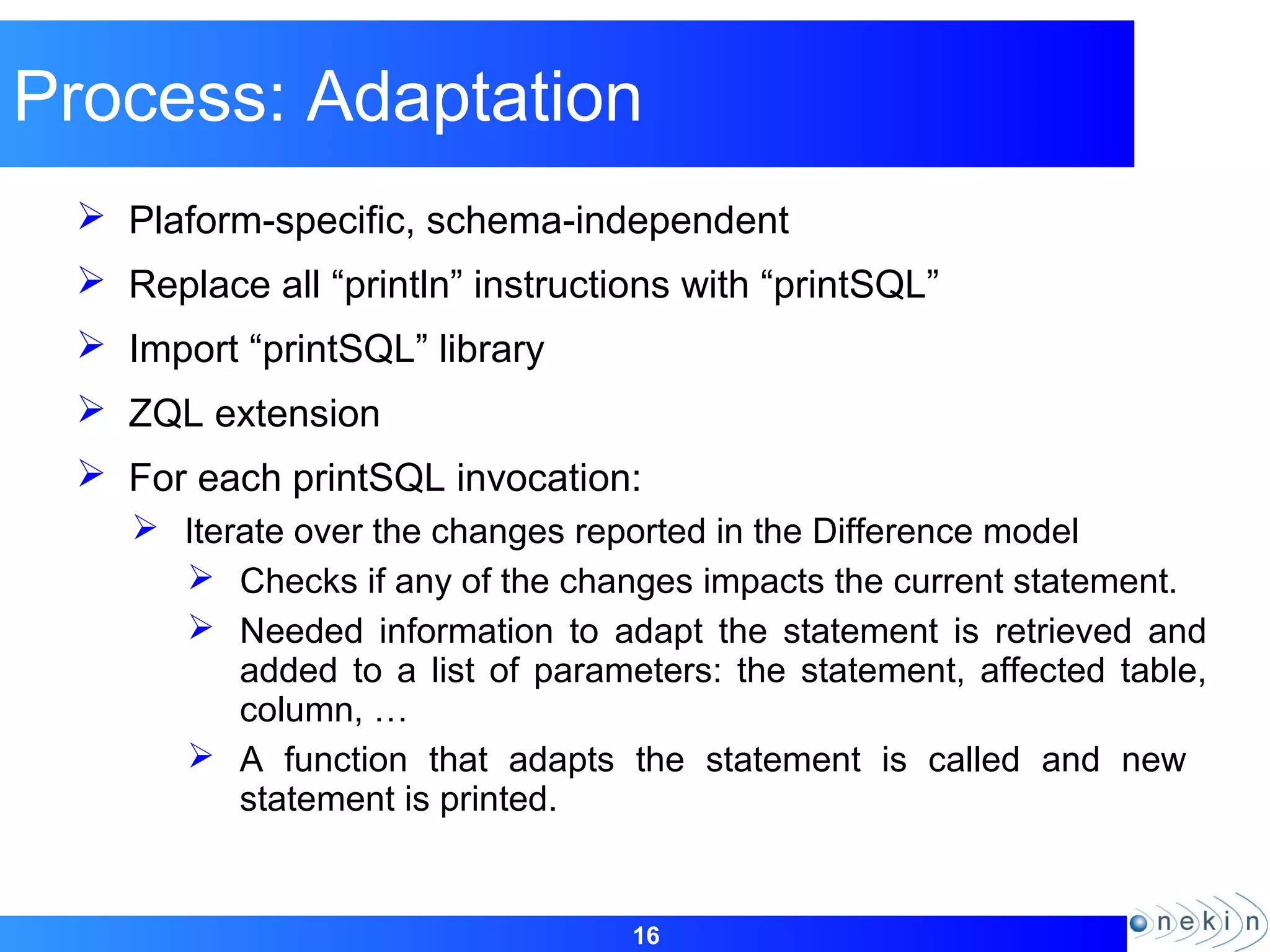 16
Process: Adaptation
 Plaform-specific, schema-independent
 Replace all “println” instructions with “printSQL”
 Import “printSQL” library
 ZQL extension
 For each printSQL invocation:
 Iterate over the changes reported in the Difference model
 Checks if any of the changes impacts the current statement.
 Needed information to adapt the statement is retrieved and
added to a list of parameters: the statement, affected table,
column, …
 A function that adapts the statement is called and new
statement is printed.
 