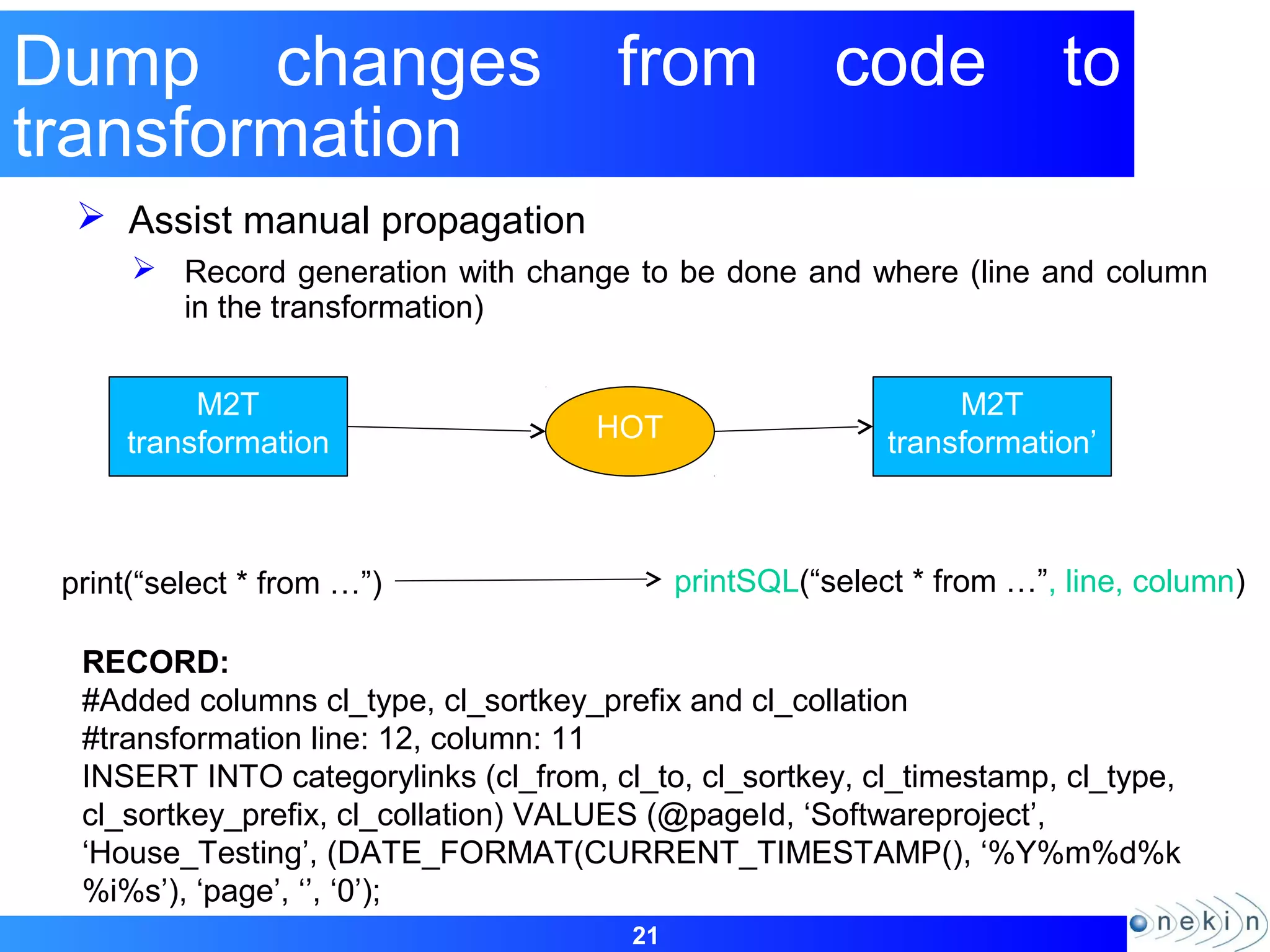 21
Dump changes from code to
transformation
 Assist manual propagation
 Record generation with change to be done and where (line and column
in the transformation)
M2T
transformation
M2T
transformation’HOT
print(“select * from …”) printSQL(“select * from …”, line, column)
RECORD:
#Added columns cl_type, cl_sortkey_prefix and cl_collation
#transformation line: 12, column: 11
INSERT INTO categorylinks (cl_from, cl_to, cl_sortkey, cl_timestamp, cl_type,
cl_sortkey_prefix, cl_collation) VALUES (@pageId, ‘Softwareproject’,
‘House_Testing’, (DATE_FORMAT(CURRENT_TIMESTAMP(), ‘%Y%m%d%k
%i%s’), ‘page’, ‘’, ‘0’);
 