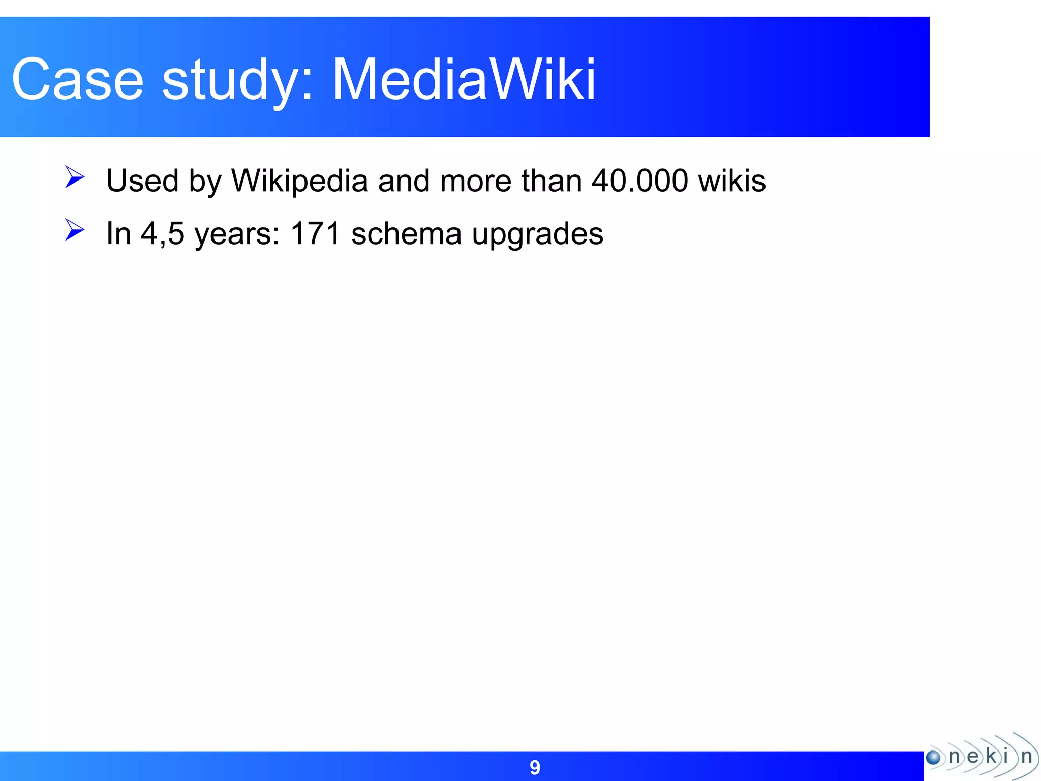9
Case study: MediaWiki
 Used by Wikipedia and more than 40.000 wikis
 In 4,5 years: 171 schema upgrades
 