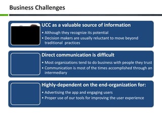 Business Challenges
UCC as a valuable source of information
• Although they recognize its potential
• Decision makers are usually reluctant to move beyond
traditional practices
Direct communication is difficult
• Most organizations tend to do business with people they trust
• Communication is most of the times accomplished through an
intermediary
Highly-dependent on the end-organization for:
• Advertising the app and engaging users
• Proper use of our tools for improving the user experience
 