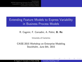Introduction
BPFM Supporting Business Process Variability
Evaluation in Public Administration Domain
Conclusions and Future Works
Extending Feature Models to Express Variability
in Business Process Models
R. Cognini, F. Corradini, A. Polini, B. Re
University of Camerino
CAiSE-2015 Workshop on Enterprise Modeling
Stockholm, June 8th, 2015
R. Cognini, F. Corradini, A. Polini, B. Re Variability Modelling in BP
 