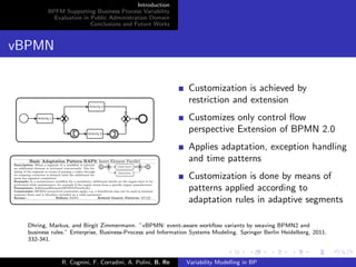 Introduction
BPFM Supporting Business Process Variability
Evaluation in Public Administration Domain
Conclusions and Future Works
vBPMN
Customization is achieved by
restriction and extension
Customizes only control ﬂow
perspective Extension of BPMN 2.0
Applies adaptation, exception handling
and time patterns
Customization is done by means of
patterns applied according to
adaptation rules in adaptive segments
Dhring, Markus, and Birgit Zimmermann. ”vBPMN: event-aware workﬂow variants by weaving BPMN2 and
business rules.” Enterprise, Business-Process and Information Systems Modeling. Springer Berlin Heidelberg, 2011.
332-341.
R. Cognini, F. Corradini, A. Polini, B. Re Variability Modelling in BP
 