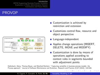 Introduction
BPFM Supporting Business Process Variability
Evaluation in Public Administration Domain
Conclusions and Future Works
PROVOP
Customization is achieved by
restriction and extension
Customizes control ﬂow, resource and
object perspective
Language-independent
Applies change operations (INSERT,
DELETE, MOVE and MODIFY)
Customization is done by means of
operations applied according to
context rules in segments bounded
with adjustment points
Hallerbach, Alena, Thomas Bauer, and Manfred Reichert. ”Capturing variability in business process models: the
Provop approach.” Journal of Software Maintenance and Evolution: Research and Practice 22.67 (2010): 519-546.
R. Cognini, F. Corradini, A. Polini, B. Re Variability Modelling in BP
 