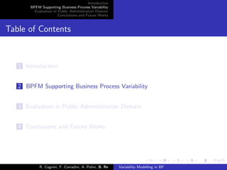 Introduction
BPFM Supporting Business Process Variability
Evaluation in Public Administration Domain
Conclusions and Future Works
Table of Contents
1 Introduction
2 BPFM Supporting Business Process Variability
3 Evaluation in Public Administration Domain
4 Conclusions and Future Works
R. Cognini, F. Corradini, A. Polini, B. Re Variability Modelling in BP
 