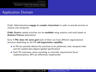 Introduction
BPFM Supporting Business Process Variability
Evaluation in Public Administration Domain
Conclusions and Future Works
Application Domain
Public Administrations engage in complex interactions in order to provide services to
citizens and companies
Public Service related activities can be modelled using notation and tools based on
Business Process abstractions
Even if PAs share the same goal each of them can have diﬀerent organizational
structure depending on the PA self-organization capability
In PA law partially deﬁnes the activities to be performed, their temporal order
and the needed data-objects (global speciﬁcation)
Each PA autonomy reacts according to internally requirements (local
implementation), BPs are diﬀerentlly implemented
R. Cognini, F. Corradini, A. Polini, B. Re Variability Modelling in BP
 