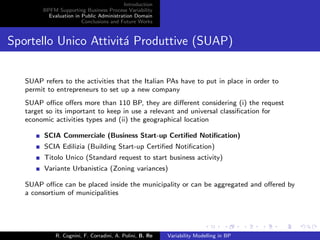 Introduction
BPFM Supporting Business Process Variability
Evaluation in Public Administration Domain
Conclusions and Future Works
Sportello Unico Attivit´a Produttive (SUAP)
SUAP refers to the activities that the Italian PAs have to put in place in order to
permit to entrepreneurs to set up a new company
SUAP oﬃce oﬀers more than 110 BP, they are diﬀerent considering (i) the request
target so its important to keep in use a relevant and universal classiﬁcation for
economic activities types and (ii) the geographical location
SCIA Commerciale (Business Start-up Certiﬁed Notiﬁcation)
SCIA Edilizia (Building Start-up Certiﬁed Notiﬁcation)
Titolo Unico (Standard request to start business activity)
Variante Urbanistica (Zoning variances)
SUAP oﬃce can be placed inside the municipality or can be aggregated and oﬀered by
a consortium of municipalities
R. Cognini, F. Corradini, A. Polini, B. Re Variability Modelling in BP
 