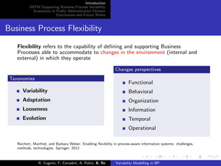 Introduction
BPFM Supporting Business Process Variability
Evaluation in Public Administration Domain
Conclusions and Future Works
Business Process Flexibility
Flexibility refers to the capability of deﬁning and supporting Business
Processes able to accommodate to changes in the environment (internal and
external) in which they operate
Taxonomies
Variability
Adaptation
Looseness
Evolution
Changes perspectives
Functional
Behavioral
Organization
Information
Temporal
Operational
Reichert, Manfred, and Barbara Weber. Enabling ﬂexibility in process-aware information systems: challenges,
methods, technologies. Springer, 2012.
R. Cognini, F. Corradini, A. Polini, B. Re Variability Modelling in BP
 