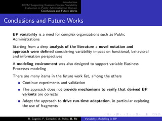 Introduction
BPFM Supporting Business Process Variability
Evaluation in Public Administration Domain
Conclusions and Future Works
Conclusions and Future Works
BP variability is a need for complex organizations such as Public
Administrations
Starting from a deep analysis of the literature a novel notation and
approach were deﬁned considering variability impact on functional, behavioral
and information perspectives
A modeling environment was also designed to support variable Business
Processes modeling
There are many items in the future work list, among the others
Continue experiments and validation
The approach does not provide mechanisms to verify that derived BP
variants are corrects
Adopt the approach to drive run-time adaptation, in particular exploring
the use of fragments
R. Cognini, F. Corradini, A. Polini, B. Re Variability Modelling in BP
 