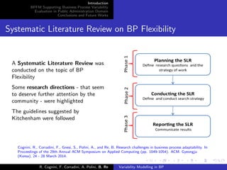 Introduction
BPFM Supporting Business Process Variability
Evaluation in Public Administration Domain
Conclusions and Future Works
Systematic Literature Review on BP Flexibility
A Systematic Literature Review was
conducted on the topic of BP
Flexibility
Some research directions - that seem
to deserve further attention by the
community - were highlighted
The guidelines suggested by
Kitchenham were followed
Cognini, R., Corradini, F., Gnesi, S., Polini, A., and Re, B. Research challenges in business process adaptability. In
Proceedings of the 29th Annual ACM Symposium on Applied Computing (pp. 1049-1054). ACM. Gyeongju
(Korea), 24 - 28 March 2014.
R. Cognini, F. Corradini, A. Polini, B. Re Variability Modelling in BP
 