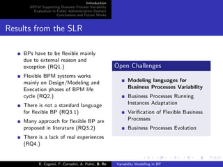 Introduction
BPFM Supporting Business Process Variability
Evaluation in Public Administration Domain
Conclusions and Future Works
Results from the SLR
BPs have to be ﬂexible mainly
due to external reason and
exception (RQ1.)
Flexible BPM systems works
mainly on Design/Modeling and
Execution phases of BPM life
cycle (RQ2.)
There is not a standard language
for ﬂexible BP (RQ3.1)
Many approach for ﬂexible BP are
proposed in literature (RQ3.2)
There is a lack of real experiences
(RQ4.)
Open Challenges
Modeling languages for
Business Processes Variability
Business Processes Running
Instances Adaptation
Veriﬁcation of Flexible Business
Processes
Business Processes Evolution
R. Cognini, F. Corradini, A. Polini, B. Re Variability Modelling in BP
 