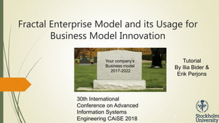 DSV SU
Fractal Enterprise Model and its Usage for
Business Model Innovation
1
30th International
Conference on Advanced
Information Systems
Engineering CAiSE 2018
Tutorial
By Ilia Bider &
Erik Perjons
Your company’s
Business model
2017-2022
 