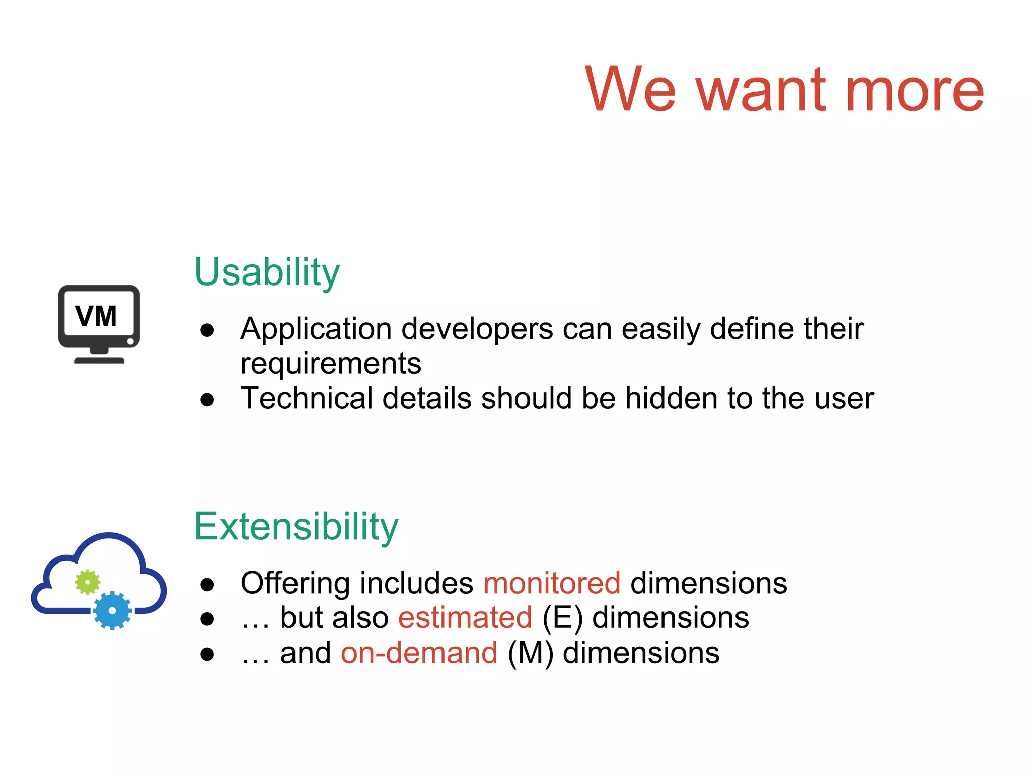 We want more
VM
Usability
● Application developers can easily define their
requirements
● Technical details should be hidden to the user
Extensibility
● Offering includes monitored dimensions
● … but also estimated (E) dimensions
● … and on-demand (M) dimensions
 