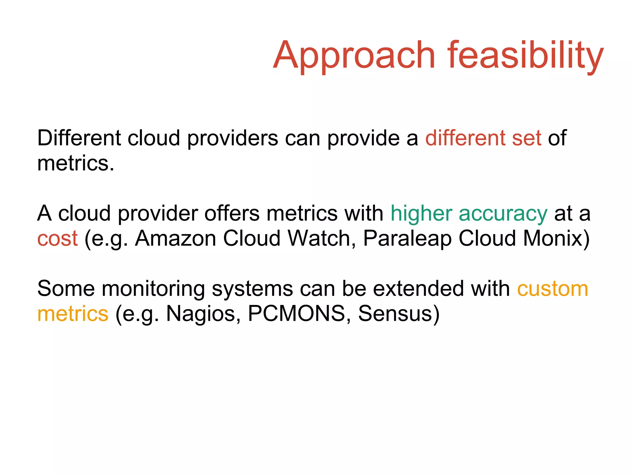 Approach feasibility
Different cloud providers can provide a different set of
metrics.
A cloud provider offers metrics with higher accuracy at a
cost (e.g. Amazon Cloud Watch, Paraleap Cloud Monix)
Some monitoring systems can be extended with custom
metrics (e.g. Nagios, PCMONS, Sensus)
 