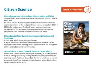 Citizen Science: Innovation in Open Science, Society and Policy
Susanne Hecker, Muki Haklay, Anne Bowser, Zen Makuch, Johannes Vogel &
Aletta Bonn
An edited volume that developed out of the first international citizen
science conference of the European Citizen Science Association (ECSA) in
2016 in Berlin, Germany. This book brings together the diverse
perspectives of 121 authors and provides case studies, theoretical
perspectives, and concrete examples of research in action.
Citizen Science Maker Summit Report: Learning Outcomes and
Next Steps
Erica Prange, Micah Lande, & Darlene Cavalier
A report on the 2017 Arizona State University and SciStarter Citizen
Science Maker Summit, whose purpose was to catalyze and strengthen
collaborations between the communities.
Getting it Right or Being Top Rank: Games in Citizen Science
Marisa Ponti, Thomas Hillman, Christopher Kullenberg, & Dick Kasperowski
A virtual ethnographic study of the public forums of two online citizen
science projects, Foldit and Galaxy Zoo, the aim of which was to provide
a nuanced view of how participants topicalize and respond to tensions
between gaming and science.
By the NumbersSelect PublicationsCitizen Science
 