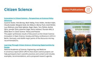 Citizen Science
Innovation in Citizen Science – Perspectives on Science-Policy
Advances
Susanne Hecker, Rick Bonney, Muki Haklay, Franz Hölker, Heribert Hofer,
Claudia Goebel, Margaret Gold, Zen Makuch, Marisa Ponti, Anett Richter,
Lucy Robinson, Jose Rubio Iglesias, Roger Owen, Taru Peltola, Andrea
Sforzi, Jennifer Shirk, Johannes Vogel, Katrin Vohland, Thorsten Witt, &
Aletta Bonn in Citizen Science: Theory and Practice
This paper synthesizes results of discussions at the Citizen Science:
Innovation in Open Science, Society and Policy conference in 2016 in
Berlin, Germany, and distills major points of the discourse into key
recommendations.
Learning Through Citizen Science: Enhancing Opportunities by
Design
National Academies of Sciences, Engineering, and Medicine
A consensus report which affirms that citizen science projects can
help participants learn scientific practices and content and includes
examples, recommendations, and a proposed research agenda.
By the NumbersSelect Publications
 