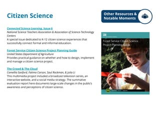 Citizen Science
Connected Science Learning, Issue 6
National Science Teachers Association & Association of Science-Technology
Centers
A special issue dedicated to K-12 citizen science experiences that
successfully connect formal and informal education.
Forest Service Citizen Science Project Planning Guide
United States Department of Agriculture
Provides practical guidance on whether and how to design, implement
and manage a citizen science project.
The Crowd & The Cloud
Camellia Sanford, Fatima Carson, Saul Rockman, & Julia Li
This multimedia project included a broadcast television series, an
interactive website, and a social media strategy. The summative
evaluation report here documents large-scale changes in the public’s
awareness and perceptions of citizen science.
Other Resources &
Notable Moments
 