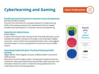 Cyberlearning and Gaming
Broadening Youth Participation in Computer Science & Engineering
Judi Fusco & Patricia Schank
A primer from the Center for Innovative Research in CyberLearning
(CIRCL) that reviews practices from selected work that has helped
broaden youth participation in computer science and engineering.
Digital Play for Global Citizens
Jordan Shapiro
A report from the Joan Ganz Cooney Center that leads educators, youth
development leaders, and parents through a vast landscape of digital
resources—some of which may already be familiar tools—and suggests
innovative ways to nurture young learners to become macro-minded
citizens.
Game-Based Health Education: The Case of Hexacago Health
Academy
Megan Macklin, Patrick Jagoda, Ian Jones, & Melissa Gilliam in Journal of
STEM Outreach
Describes a summer program with a strong youth-initiated mentoring
component, where game-based learning provides health education and
stimulates interest in careers in medicine among adolescents from
underrepresented minority populations.
By the NumbersSelect Publications
 