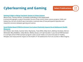 Cyberlearning and Gaming
Getting it Right or Being Top Rank: Games in Citizen Science
Marisa Ponti, Thomas Hillman, Christopher Kullenberg, & Dick Kasperowski
A virtual ethnographic study of the public forums of two online citizen science projects, Foldit and
Galaxy Zoo, the aim of which was to provide a nuanced view of how participants topicalize and
respond to tensions between gaming and science.
Social Media Based STEM Enrichment Curriculum Positively Impacts Rural Adolescent Health
Measures
Ann Chester, Sara Hanks, Summer Kuhn, Floyd Jones, Travis White, Misty Harris, Bethany Hornbeck, Sherron
McKendall, Mary McMillion, Cathy Morton, Mallory Slusser, & R. Kyle Saunders in Journal of STEM Outreach
A rural high school STEM outreach program used a social media curriculum focused on healthy
lifestyles and measured the impact on the health of 134 adolescents from 26 counties in West Virginia.
By the NumbersSelect Publications
 