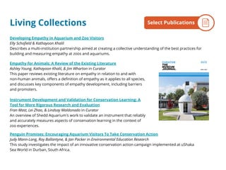 Developing Empathy in Aquarium and Zoo Visitors
Elly Schofield & Kathayoon Khalil
Describes a multi-institution partnership aimed at creating a collective understanding of the best practices for
building and measuring empathy at zoos and aquariums.
Empathy for Animals: A Review of the Existing Literature
Ashley Young, Kathayoon Khalil, & Jim Wharton in Curator
This paper reviews existing literature on empathy in relation to and with
non-human animals, offers a definition of empathy as it applies to all species,
and discusses key components of empathy development, including barriers
and promoters.
Instrument Development and Validation for Conservation Learning: A
Tool for More Rigorous Research and Evaluation
Fran Mast, Lei Zhao, & Lindsay Maldonado in Curator
An overview of Shedd Aquarium's work to validate an instrument that reliably
and accurately measures aspects of conservation learning in the context of
zoo experiences.
Penguin Promises: Encouraging Aquarium Visitors To Take Conservation Action
Judy Mann-Lang, Roy Ballantyne, & Jan Packer in Environmental Education Research
This study investigates the impact of an innovative conservation action campaign implemented at uShaka
Sea World in Durban, South Africa.
By the NumbersSelect PublicationsLiving Collections
 