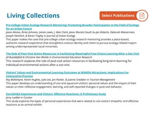 Pre-College Urban Ecology Research Mentoring: Promoting Broader Participation in the Field of Ecology
for an Urban Future
Jason Aloisio, Brian Johnson, James Lewis, J. Alan Clark, Jason Munshi-South Su-Jen Roberts, Deborah Wasserman,
Joseph Heimlich, & Karen Tingley in Journal of Urban Ecology
This paper makes the case that pre-college urban ecology research mentoring provides a place-based,
authentic research experience that strengthens science identity and intent to pursue ecology-related majors
among underrepresented racial minorities.
The Role of Post-Visit Action Resources in Facilitating Meaningful Free-Choice Learning After a Zoo Visit
Jill Bueddefeld & Christine Van Winkle in Environmental Education Research
This research explores the role of post-visit action resources in facilitating long-term learning for
individual environmental actions after a zoo visit.
Visitors’ Values and Environmental Learning Outcomes at Wildlife Attractions: Implications For
Interpretive Practice
Roy Ballantyne, Karen Hughes, Julie Lee, Jan Packer, & Joanne Sneddon in Tourism Management
This paper develops an understanding of zoo and aquarium visitors' personal values and the impact of their
values on their reflective engagement, learning, and self-reported changes in post-visit behavior.
Zoo Exhibit Experiences and Visitors’ Affective Reactions: A Preliminary Study
Jerry Luebke in Curator
This study explores the types of personal experiences that were related to zoo visitors’ empathic and affective
reactions at an animal exhibit.
By the NumbersSelect PublicationsLiving Collections
 