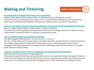 Accessible Making: Designing Makerspaces for Accessibility
Katherine Steele, Maya Cakmak, & Brianna Blaser in International Journal of Designs for Learning
This brief examines a three-step process used to make a university-based makerspace more accessible and
welcoming to individuals with disabilities, including a tour, design activity, and brainstorming session.
Equity and the Maker Movement: Integrating Children’s Communities and Social Networks into Making
Edna Tan, Angela Calabrese Barton, & Katie Schenkel in Science and Children
This article reports that explicitly recruiting children’s rich funds of knowledge, anchored in children’s existing
social networks, supported children in sustained, consequential making.
Equity in STEM-rich Making: Pedagogies and Designs
Jean Ryoo & Angela Calabrese Barton in Equity & Excellence in Education
This short article frames current equity issues in the Maker Movement and describes four articles that examine
how complex power dynamics shape youths' making experiences. Carefully designed, equity-oriented
pedagogical and design approaches can support youth in challenging sociohistorical narratives and complex
power dynamics around making.
Legitimate Peripheral Participation in a Makerspace for Emancipated Emerging Adults
Rachel Bonnette & Kevin Crowley in Emerging Adulthood
Following emancipation from foster care, youth often transition into adulthood without the support of family or
school. This study analyzes the diverse relationships of three young adults with a maker community of practice,
as they live in a transitional housing facility and engage with its on-site makerspace and affiliated museum.
By the NumbersSelect PublicationsMaking and Tinkering
 