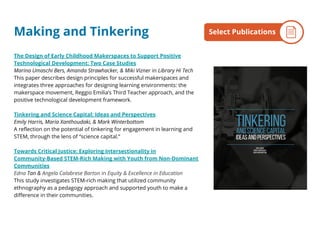 The Design of Early Childhood Makerspaces to Support Positive
Technological Development: Two Case Studies
Marina Umaschi Bers, Amanda Strawhacker, & Miki Vizner in Library Hi Tech
This paper describes design principles for successful makerspaces and
integrates three approaches for designing learning environments: the
makerspace movement, Reggio Emilia’s Third Teacher approach, and the
positive technological development framework.
Tinkering and Science Capital: Ideas and Perspectives
Emily Harris, Maria Xanthoudaki, & Mark Winterbottom
A reflection on the potential of tinkering for engagement in learning and
STEM, through the lens of “science capital.”
Towards Critical Justice: Exploring Intersectionality in
Community-Based STEM-Rich Making with Youth from Non-Dominant
Communities
Edna Tan & Angela Calabrese Barton in Equity & Excellence in Education
This study investigates STEM-rich making that utilized community
ethnography as a pedagogy approach and supported youth to make a
difference in their communities.
By the NumbersSelect PublicationsMaking and Tinkering
 
