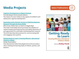 Media Projects
Cognitive Development in Digital Contexts
Fran Blumberg & Patricia Brooks (editors)
The impact of screen media on key aspects of children’s and
adolescents’ cognitive development.
Expanding Latino Parents’ Access to Child Development
Research through the News Media
Alicia Torres, Selma Caal, Luz Guerra, & Angela Rojas
The Child Trends News Service promotes the adoption of
research-based parenting practices by building awareness of
and appreciation for actionable child development research.
This brief describes best practices for communicating with
and engaging Latino parents.
Getting Ready to Learn: Creating Effective, Educational
Children's Media
Shelley Pasnik (editor)
How educational media have played and continue to play a
role in meeting the learning needs of children, parents, and
teachers.
By the NumbersSelect Publications
 