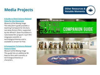Media Projects
A Guide to Short Science-Related
Films for the Classroom
Museum of the Moving Image
This educators’ guide provides a
teaching framework for 50 short,
narrative (fiction) films, supported
by the Alfred P. Sloan Foundation's
nationwide film program. Each film
integrates scientific or
technological themes and is
available to stream for free.
A Companion To Science-Related
Feature Films
Museum of the Moving Image
This guide lists an additional 46
feature films with scientific or
technological themes or
characters.
Other Resources &
Notable Moments
 