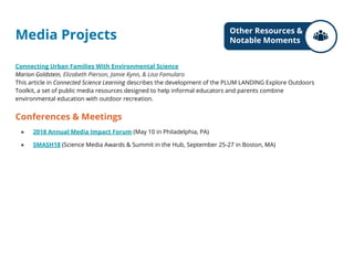 Media Projects
Connecting Urban Families With Environmental Science
Marion Goldstein, Elizabeth Pierson, Jamie Kynn, & Lisa Famularo
This article in Connected Science Learning describes the development of the PLUM LANDING Explore Outdoors
Toolkit, a set of public media resources designed to help informal educators and parents combine
environmental education with outdoor recreation.
Conferences & Meetings
● 2018 Annual Media Impact Forum (May 10 in Philadelphia, PA)
● SMASH18 (Science Media Awards & Summit in the Hub, September 25-27 in Boston, MA)
Other Resources &
Notable Moments
 