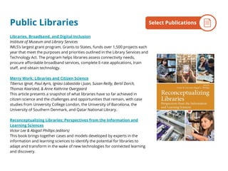 Public Libraries
Libraries, Broadband, and Digital Inclusion
Institute of Museum and Library Services
IMLS’s largest grant program, Grants to States, funds over 1,500 projects each
year that meet the purposes and priorities outlined in the Library Services and
Technology Act. The program helps libraries assess connectivity needs,
procure affordable broadband services, complete E-rate applications, train
staff, and obtain technology.
Merry Work: Libraries and Citizen Science
Tiberius Ignat, Paul Ayris, Ignasi Labastida i Juan, Susan Reilly, Bertil Dorch,
Thomas Kaarsted, & Anne Kathrine Overgaard
This article presents a snapshot of what libraries have so far achieved in
citizen science and the challenges and opportunities that remain, with case
studies from University College London, the University of Barcelona, the
University of Southern Denmark, and Qatar National Library.
Reconceptualizing Libraries: Perspectives from the Information and
Learning Sciences
Victor Lee & Abigail Phillips (editors)
This book brings together cases and models developed by experts in the
information and learning sciences to identify the potential for libraries to
adapt and transform in the wake of new technologies for connected learning
and discovery.
By the NumbersSelect Publications
 