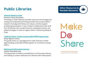 Public Libraries
Libraries Ready to Code
American Library Association
The Ready to Code Collection provides resources and strategies for
coding and computational thinking activities that are grounded in
research, that align with library core values, and that support
broadening participation. It was created in collaboration with staff
from 30 libraries who curated resources, developed content, and
piloted strategies in order to support others in becoming Ready to
Code.
"Make Do Share" Guide to Sustainable STEM Programming
Kitsap Regional Library
This guide serves as a springboard for public libraries to either
begin building sustainable STEM programs or to enhance existing
efforts.
Making and Information Literacy
Heather Moorefield-Lang
This blog draws on theories and definitions of information literacy
and making to surface implications for libraries with makerspaces.
Other Resources &
Notable Moments
 