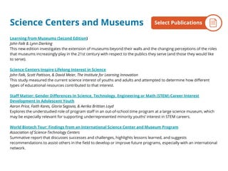 Learning from Museums (Second Edition)
John Falk & Lynn Dierking
This new edition investigates the extension of museums beyond their walls and the changing perceptions of the roles
that museums increasingly play in the 21st century with respect to the publics they serve (and those they would like
to serve).
Science Centers Inspire Lifelong Interest in Science
John Falk, Scott Pattison, & David Meier, The Institute for Learning Innovation
This study measured the current science interest of youths and adults and attempted to determine how different
types of educational resources contributed to that interest.
Staff Matter: Gender Differences In Science, Technology, Engineering or Math (STEM) Career Interest
Development in Adolescent Youth
Aaron Price, Faith Kares, Gloria Segovia, & Aerika Brittian Loyd
Explores the understudied role of program staff in an out-of-school time program at a large science museum, which
may be especially relevant for supporting underrepresented minority youths’ interest in STEM careers.
World Biotech Tour: Findings from an International Science Center and Museum Program
Association of Science-Technology Centers
Summative report that discusses successes and challenges, highlights lessons learned, and suggests
recommendations to assist others in the field to develop or improve future programs, especially with an international
network.
Science Centers and Museums By the NumbersSelect Publications
 
