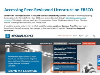 Accessing Peer-Reviewed Literature on EBSCO
Some of the resources included in the 2018 Year in ISE are behind paywalls. Members of InformalScience.org
have access to the full text of more than 2,000 peer-reviewed journals through EBSCO's Education Source
database. This includes titles such as Science Communication, Curator: The Museum Journal, Science Education,
Cultural Studies of Science Education, and Science Scope.
If you come across a resource here to which you’d like access, search our database first. Make sure you’re
logged into InformalScience.org, then navigate to “Discover Research” and click “Access Peer-Reviewed
Literature.”
 