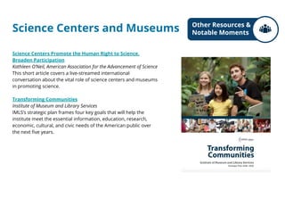 Science Centers and Museums
Science Centers Promote the Human Right to Science,
Broaden Participation
Kathleen O’Neil, American Association for the Advancement of Science
This short article covers a live-streamed international
conversation about the vital role of science centers and museums
in promoting science.
Transforming Communities
Institute of Museum and Library Services
IMLS’s strategic plan frames four key goals that will help the
institute meet the essential information, education, research,
economic, cultural, and civic needs of the American public over
the next five years.
Other Resources &
Notable Moments
 
