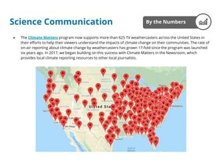 ● The Climate Matters program now supports more than 625 TV weathercasters across the United States in
their efforts to help their viewers understand the impacts of climate change on their communities. The rate of
on-air reporting about climate change by weathercasters has grown 17-fold since the program was launched
six years ago. In 2017, we began building on this success with Climate Matters in the Newsroom, which
provides local climate reporting resources to other local journalists.
By the NumbersScience Communication
 