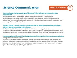 Science Communication
Communication Ecologies: Analyzing Adoption of False Beliefs in an Information-Rich
Environment
Nathan Walter, Sandra Ball-Rokeach, Yu Xu, & Garrett Broad in Science Communication
An article that offers a method to map and analyze communication ecologies—defined as the
networks of communication connections on which individuals depend to construct knowledge and
achieve goals—as social networks.
Climate Change, Cultural Cognition, and Media Effects: Worldviews Drive News Selectivity,
Biased Processing, and Polarized Attitudes
Todd Newman, Erik Nisbet, & Matthew Nisbet in Public Understanding of Science
A study that demonstrates the substantial role of cultural cognition, in combination with news media
choices, in contributing to opinion polarization on climate change and other politicized science topics.
Configuring Epistemic Authority: The Significance of Film Style in Documentaries about Science
Felicity Mellor in Science In Context
A study that examines two documentaries in order to consider how film style inflects science with
different meanings. The analysis pays particular attention to the ways in which authority is assigned
between film author, narrator, and depicted subjects and the degree to which different film styles
promote epistemological certainty or hesitancy.
By the NumbersSelect Publications
 