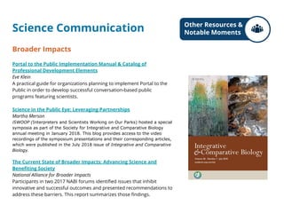 Science Communication
Broader Impacts
Portal to the Public Implementation Manual & Catalog of
Professional Development Elements
Eve Klein
A practical guide for organizations planning to implement Portal to the
Public in order to develop successful conversation-based public
programs featuring scientists.
Science in the Public Eye: Leveraging Partnerships
Martha Merson
iSWOOP (Interpreters and Scientists Working on Our Parks) hosted a special
symposia as part of the Society for Integrative and Comparative Biology
annual meeting in January 2018. This blog provides access to the video
recordings of the symposium presentations and their corresponding articles,
which were published in the July 2018 issue of Integrative and Comparative
Biology.
The Current State of Broader Impacts: Advancing Science and
Benefiting Society
National Alliance for Broader Impacts
Participants in two 2017 NABI forums identified issues that inhibit
innovative and successful outcomes and presented recommendations to
address these barriers. This report summarizes those findings.
Other Resources &
Notable Moments
 