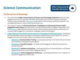 Science Communication
Conferences & Meetings
● The 15th biennial Public Communication of Science and Technology Conference welcomed 350+
delegates from over 50 countries to Dunedin, New Zealand, April 3-6, 2018. Based on the theme
“Science, Stories and Society,” the program featured over 100 workshops, panel presentations, and
roundtable discussions, some of which are archived here.
● The inaugural meeting of #InclusiveSciComm: A Symposium on Advancing Inclusive Public
Engagement with Science was held at the University of Rhode Island in Kingston, September 28-29.
The symposium addressed four themes that are central to advancing the national conversation on
inclusive public engagement: frameworks, challenges, media, and strategies.
● Support Systems for Scientists’ Communication and Engagement Workshop Series, convened by
the Kavli, Rita Allen, Packard and Moore Foundations, explored how to make support for scientists’
engagement and communication efforts more effective and sustainable.
○ Workshop I: Communication Training - Landscaping Overview of the North American Science
Communication Training Community Report
○ Workshop II: Scientific Societies - For Better Public Engagement: What We Learned from
Scientific Societies
○ Workshop III: Academic Institutions - Landscape Overview of University Systems and People
Supporting Scientists in their Public Engagement Efforts
○ Workshop IV: Science Engagement Facilitators - Landscaping Overview of U.S. Facilitators of
Scientists' Engagement Communities
Other Resources &
Notable Moments
 
