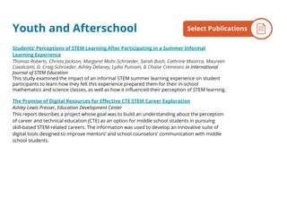 Youth and Afterschool
Students’ Perceptions of STEM Learning After Participating in a Summer Informal
Learning Experience
Thomas Roberts, Christa Jackson, Margaret Mohr-Schroeder, Sarah Bush, Cathrine Maiorca, Maureen
Cavalcanti, D. Craig Schroeder, Ashley Delaney, Lydia Putnam, & Chaise Cremeans in International
Journal of STEM Education
This study examined the impact of an informal STEM summer learning experience on student
participants to learn how they felt this experience prepared them for their in-school
mathematics and science classes, as well as how it influenced their perception of STEM learning.
The Promise of Digital Resources for Effective CTE STEM Career Exploration
Ashley Lewis Presser, Education Development Center
This report describes a project whose goal was to build an understanding about the perception
of career and technical education (CTE) as an option for middle school students in pursuing
skill-based STEM-related careers. The information was used to develop an innovative suite of
digital tools designed to improve mentors’ and school counselors’ communication with middle
school students.
By the NumbersSelect Publications
 