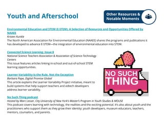 Youth and Afterschool
Connected Science Learning, Issue 8
National Science Teachers Association & Association of Science-Technology
Centers
This issue features articles linking in-school and out-of-school STEM
learning opportunities.
Learner Variability Is the Rule, Not the Exception
Barbara Pape, Digital Promise Global
This article explains the Learner Variability Project initiative, meant to
build systems that help support teachers and edtech developers
address learner variability.
No Such Thing podcast
Hosted by Marc Lesser, City University of New York’s Master’s Program in Youth Studies & MOUSE
This podcast covers learning with technology, the realities and the exciting potential. It’s also about youth and the
practitioners who support them as they grow their identity: youth developers, museum educators, teachers,
mentors, counselors, and parents.
Environmental Education and STEM (E-STEM): A Selection of Resources and Opportunities Offered by
NAAEE
Kristen Kunkle
The North American Association for Environmental Education (NAAEE) shares the programs and publications it
has developed to advance E-STEM—the integration of environmental education into STEM.
Other Resources &
Notable Moments
 