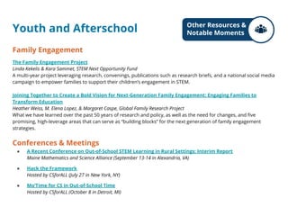 Youth and Afterschool
Family Engagement
The Family Engagement Project
Linda Kekelis & Kara Sammet, STEM Next Opportunity Fund
A multi-year project leveraging research, convenings, publications such as research briefs, and a national social media
campaign to empower families to support their children’s engagement in STEM.
Joining Together to Create a Bold Vision for Next-Generation Family Engagement: Engaging Families to
Transform Education
Heather Weiss, M. Elena Lopez, & Margaret Caspe, Global Family Research Project
What we have learned over the past 50 years of research and policy, as well as the need for changes, and five
promising, high-leverage areas that can serve as “building blocks” for the next generation of family engagement
strategies.
Conferences & Meetings
● A Recent Conference on Out-of-School STEM Learning in Rural Settings: Interim Report
Maine Mathematics and Science Alliance (September 13-14 in Alexandria, VA)
● Hack the Framework
Hosted by CSforALL (July 27 in New York, NY)
● Mo’Time for CS in Out-of-School Time
Hosted by CSforALL (October 8 in Detroit, MI)
Other Resources &
Notable Moments
 