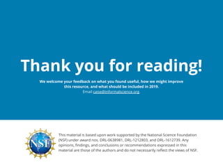 Thank you for reading!
This material is based upon work supported by the National Science Foundation
(NSF) under award nos. DRL-0638981, DRL-1212803, and DRL-1612739. Any
opinions, findings, and conclusions or recommendations expressed in this
material are those of the authors and do not necessarily reflect the views of NSF.
We welcome your feedback on what you found useful, how we might improve
this resource, and what should be included in 2019.
Email caise@informalscience.org.
 