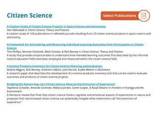 Citizen Science
A Citation Study of Citizen Science Projects in Space Science and Astronomy
Sten Odenwald in Citizen Science: Theory and Practice
A citation study of 143 publications in refereed journals resulting from 23 citizen science projects in space science and
astronomy.
A Framework for Articulating and Measuring Individual Learning Outcomes from Participation in Citizen
Science
Tina Phillips, Norman Porticella, Mark Constas, & Rick Bonney in Citizen Science: Theory and Practice
A study that provides empirical data to understand how intended learning outcomes first described by the informal
science education field have been employed and measured within the citizen science field.
A Science Products Inventory for Citizen-Science Planning and Evaluation
Andrea Wiggins, Rick Bonney, Gretchen LeBuhn, Julia Parrish, & Jake Weltzin in BioScience
A research paper that describes the development of a science products inventory tool that can be used to evaluate
outcomes and products of citizen science projects.
Bridging the Nature Gap: Can Citizen Science Reverse the Extinction of Experience?
Stephanie Schuttler, Amanda Sorensen, Rebecca Jordan, Caren Cooper, & Assaf Shwartz in Frontiers in Ecology and the
Environment
A literature review that finds that citizen science fosters cognitive and emotional aspects of experiences in nature and
proposes that nature-based citizen science can potentially mitigate what researchers call “the extinction of
experience.”
By the NumbersSelect Publications
 