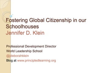 Fostering Global Citizenship in our
Schoolhouses
Jennifer D. Klein
Professional Development Director
World Leadership School
@jdeborahklein
Blog at www.principledlearning.org
 
